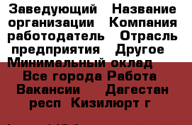 Заведующий › Название организации ­ Компания-работодатель › Отрасль предприятия ­ Другое › Минимальный оклад ­ 1 - Все города Работа » Вакансии   . Дагестан респ.,Кизилюрт г.